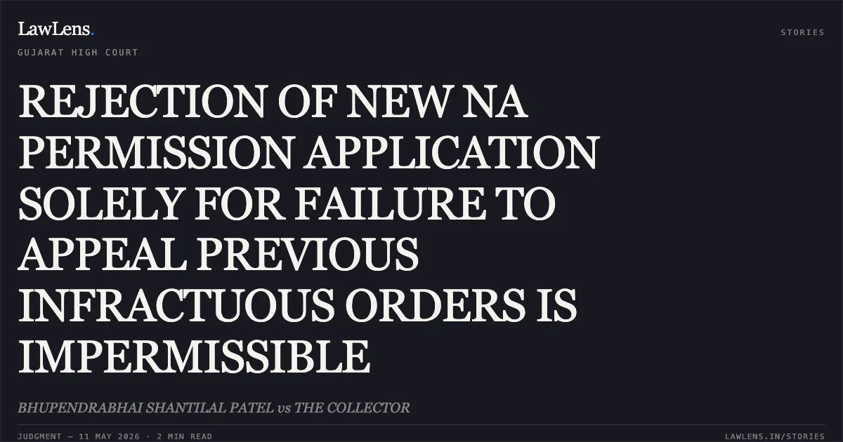 REJECTION OF NEW NA PERMISSION APPLICATION SOLELY FOR FAILURE TO APPEAL PREVIOUS INFRACTUOUS ORDERS IS IMPERMISSIBLE. BHUPENDRABHAI SHANTILAL PATEL vs THE COLLECTOR. Gujarat High Court. LawLens