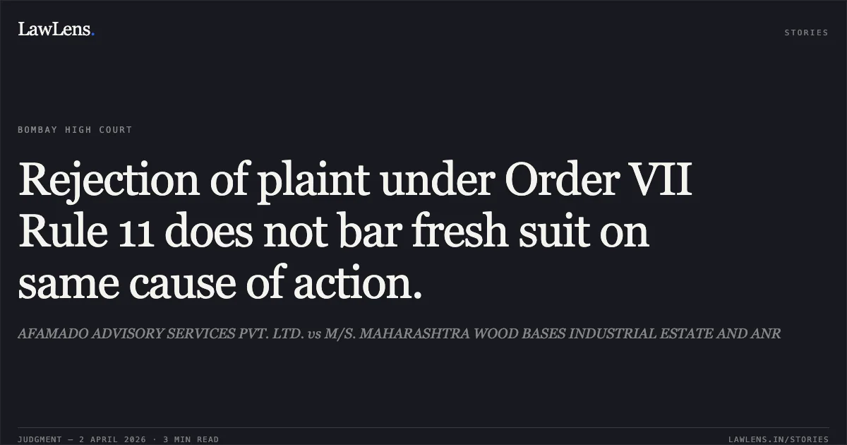 Rejection of plaint under Order VII Rule 11 does not bar fresh suit on same cause of action.. AFAMADO ADVISORY SERVICES PVT. LTD. vs M/S. MAHARASHTRA WOOD BASES INDUSTRIAL ESTATE AND ANR. Bombay High Court. LawLens