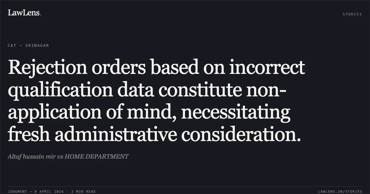 Rejection orders based on incorrect qualification data constitute non-application of mind, necessitating fresh administrative consideration.. Altaf hussain mir vs HOME DEPARTMENT. Central Administrative Tribunal. LawLens