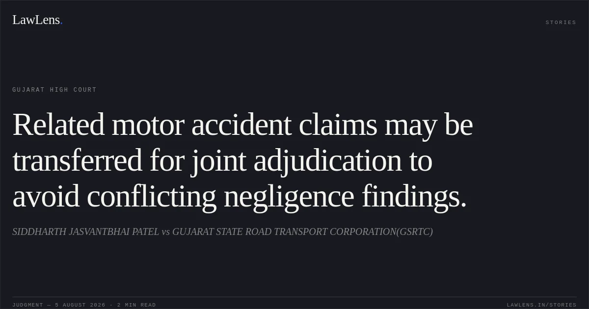 Related motor accident claims may be transferred for joint adjudication to avoid conflicting negligence findings.. SIDDHARTH JASVANTBHAI PATEL vs GUJARAT STATE ROAD TRANSPORT CORPORATION(GSRTC). Gujarat High Court. LawLens
