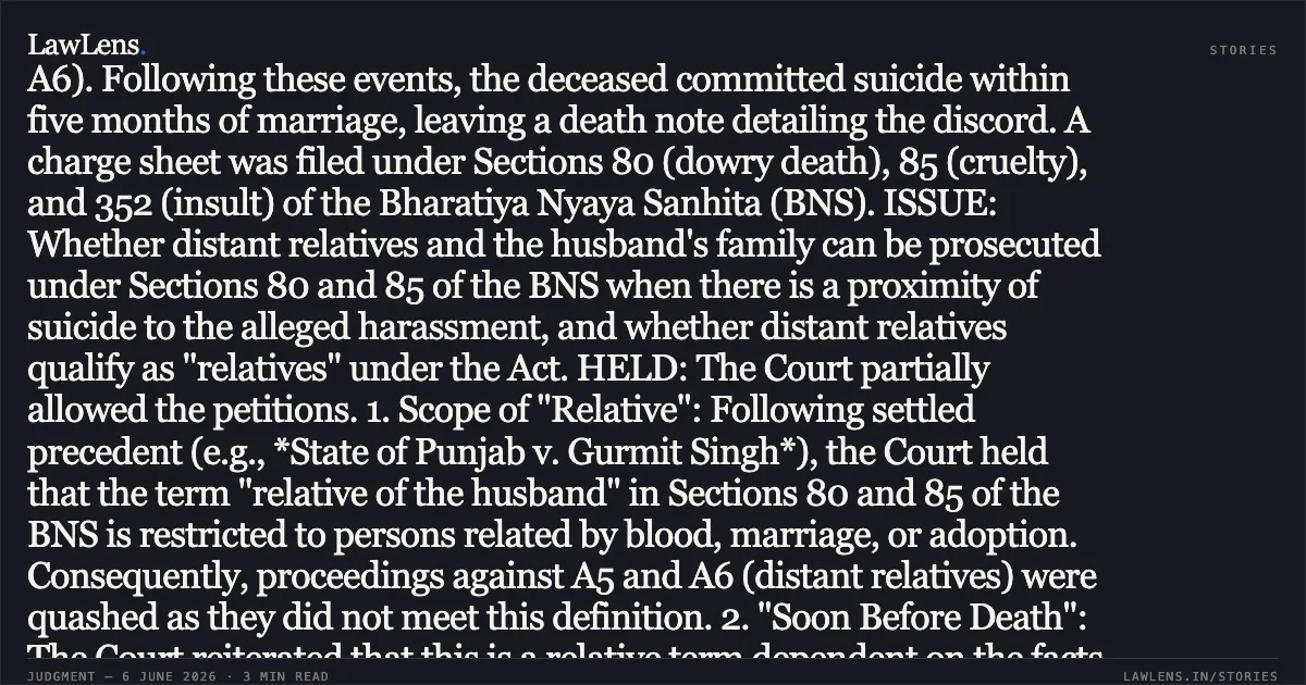 ### Relative of Husband Under Section 80 BNS Limited to Relations by Blood, Marriage, or Adoption FACTS: The marriage between the deceased and Accused No. 1 (A1) took place in November 2024. Allegations of physical and mental cruelty, surveillance, and character assassination were made against A1 during their stay in the USA. Upon returning to India, the deceased was allegedly further humiliated by her in-laws (A2–A4) and their distant relatives (A5–A6). Following these events, the deceased committed suicide within five months of marriage, leaving a death note detailing the discord. A charge sheet was filed under Sections 80 (dowry death), 85 (cruelty), and 352 (insult) of the Bharatiya Nyaya Sanhita (BNS). ISSUE: Whether distant relatives and the husband's family can be prosecuted under Sections 80 and 85 of the BNS when there is a proximity of suicide to the alleged harassment, and whether distant relatives qualify as "relatives" under the Act. HELD: The Court partially allowed the petitions. 1. Scope of "Relative": Following settled precedent (e.g., *State of Punjab v. Gurmit Singh*), the Court held that the term "relative of the husband" in Sections 80 and 85 of the BNS is restricted to persons related by blood, marriage, or adoption. Consequently, proceedings against A5 and A6 (distant relatives) were quashed as they did not meet this definition. 2. "Soon Before Death": The Court reiterated that this is a relative term dependent on the facts of each case, implying a "proximity test" rather than a strict time limit. Given the immediate link between the alleged humiliation and the suicide, quashing proceedings against the husband and immediate in-laws (A1–A4) was refused. 3. Settlement in Serious Offences: The Court denied closure based on a settlement between the parties, noting that dowry death is a grave social evil that cannot be compounded or quashed solely on the basis of a private compromise.. MR VINAY KUMAR S vs STATE OF KARNATAKA. Karnataka High Court. LawLens