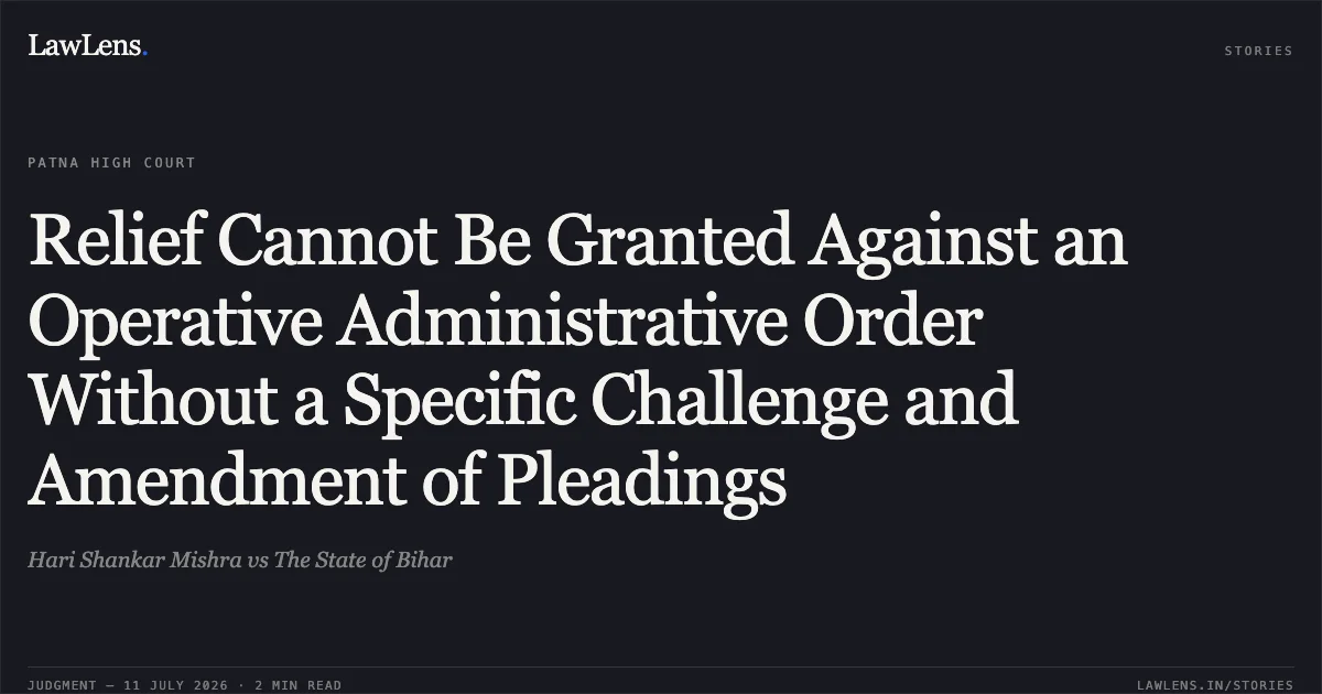 Relief Cannot Be Granted Against an Operative Administrative Order Without a Specific Challenge and Amendment of Pleadings. Hari Shankar Mishra vs The State of Bihar. Patna High Court. LawLens