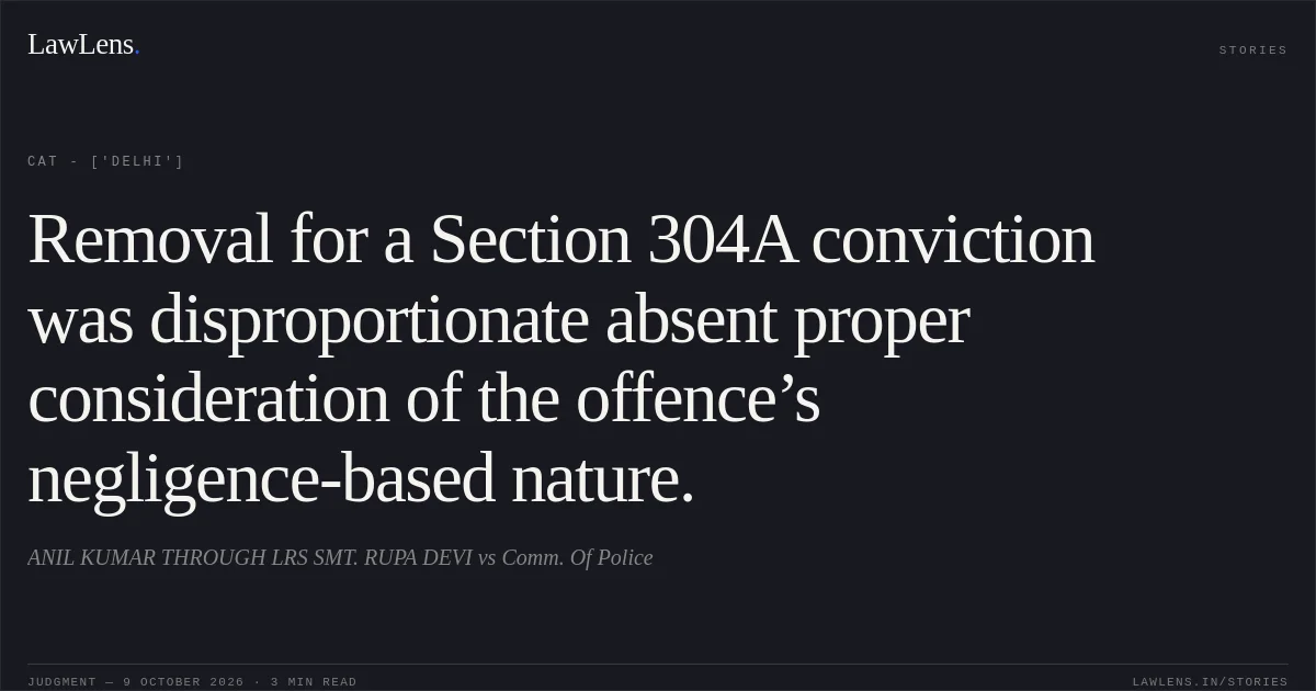 Removal for a Section 304A conviction was disproportionate absent proper consideration of the offence’s negligence-based nature.. ANIL KUMAR THROUGH LRS SMT. RUPA DEVI vs Comm. Of Police. CAT - ['Delhi']. LawLens
