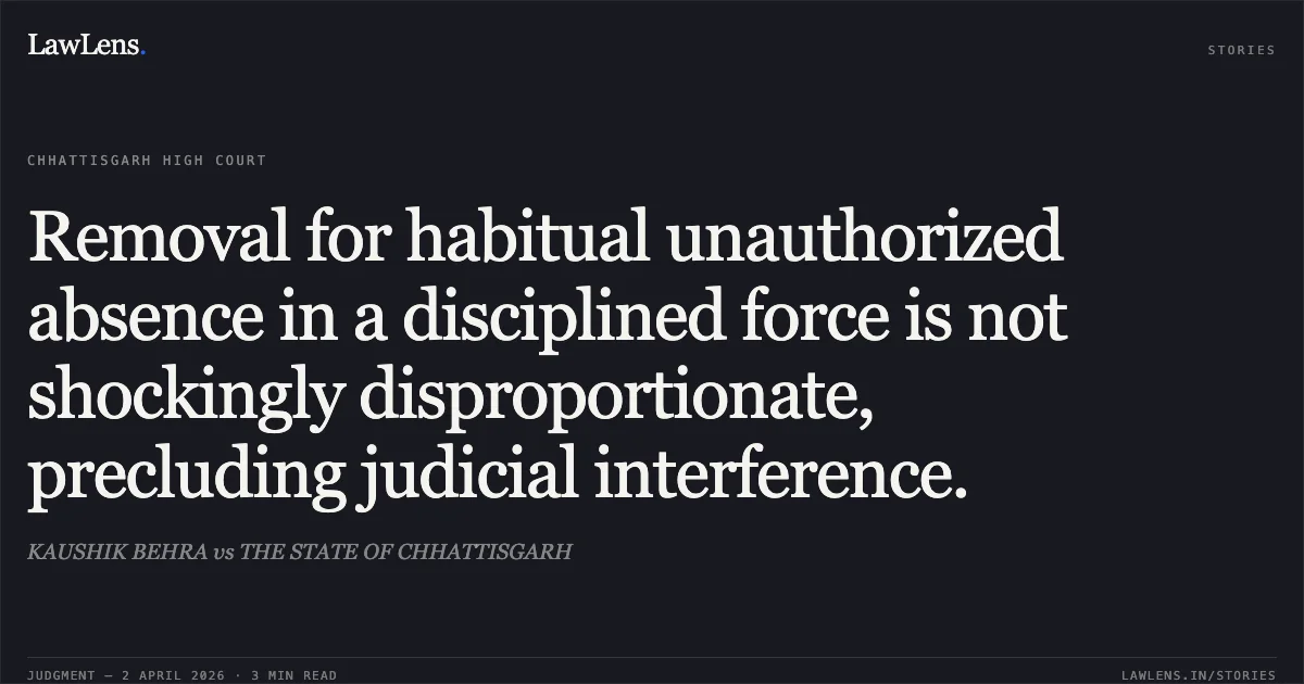 Removal for habitual unauthorized absence in a disciplined force is not shockingly disproportionate, precluding judicial interference.. KAUSHIK BEHRA vs THE STATE OF CHHATTISGARH. Chhattisgarh High Court. LawLens