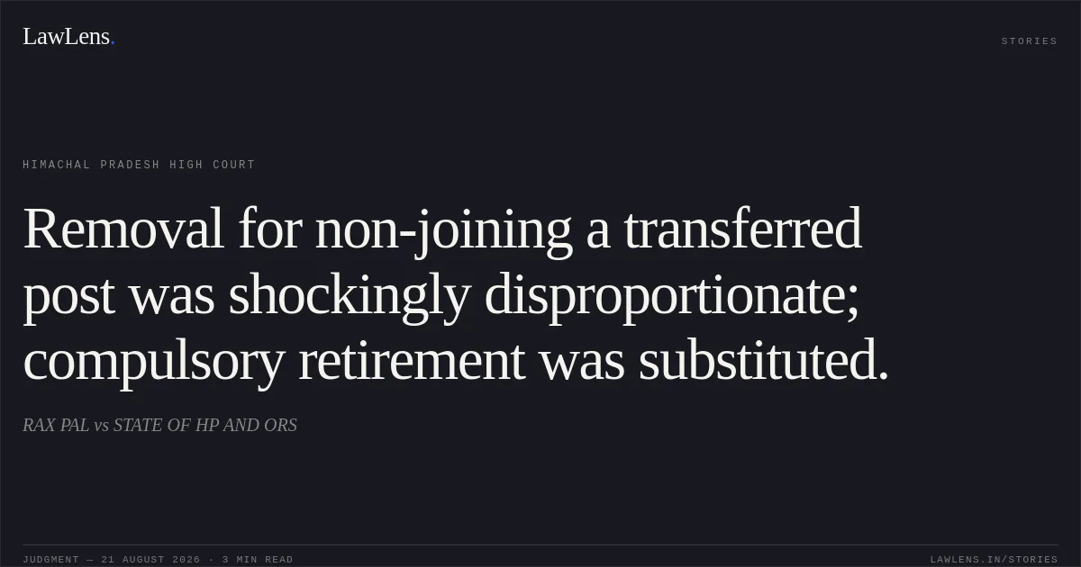 Removal for non-joining a transferred post was shockingly disproportionate; compulsory retirement was substituted.. RAX PAL vs STATE OF HP AND ORS. Himachal Pradesh High Court. LawLens