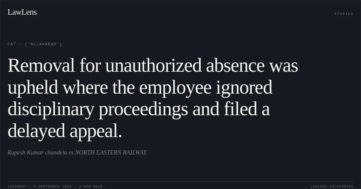 Removal for unauthorized absence was upheld where the employee ignored disciplinary proceedings and filed a delayed appeal.. Rupesh Kumar chandela  vs NORTH EASTERN RAILWAY. CAT - ['Allahabad']. LawLens