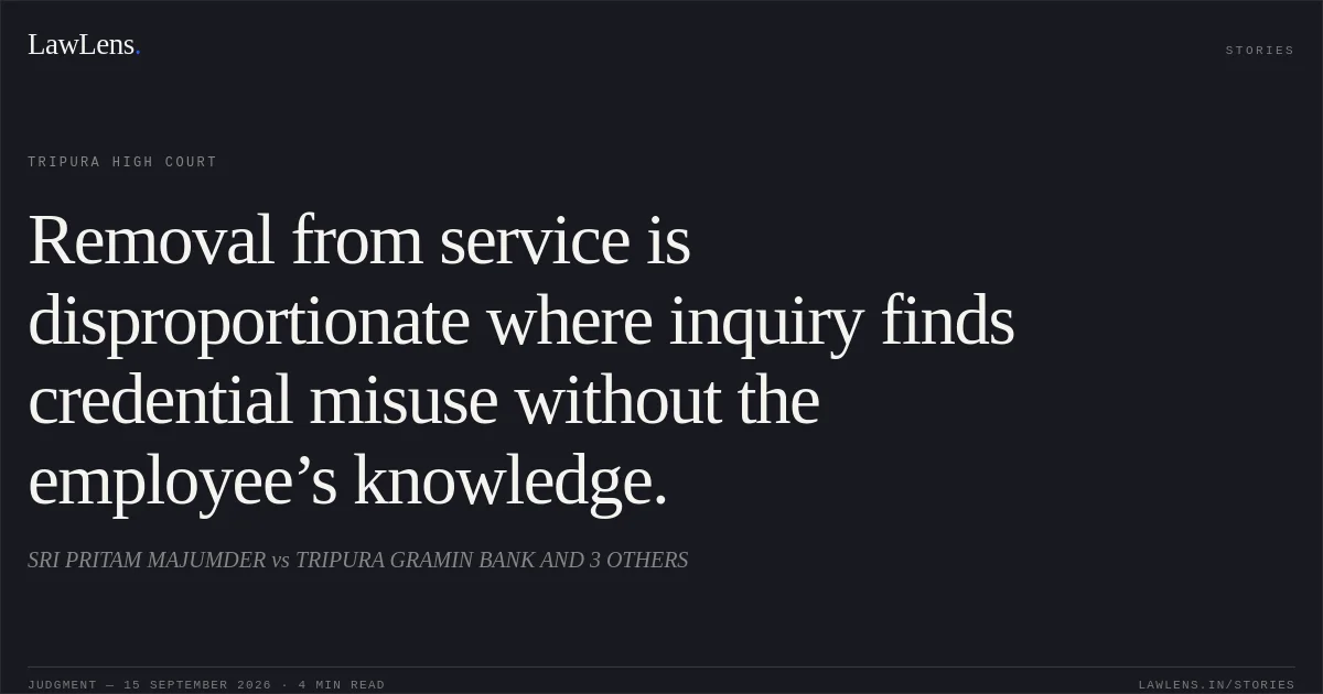 Removal from service is disproportionate where inquiry finds credential misuse without the employee’s knowledge.. SRI PRITAM MAJUMDER vs TRIPURA GRAMIN BANK AND 3 OTHERS. Tripura High Court. LawLens