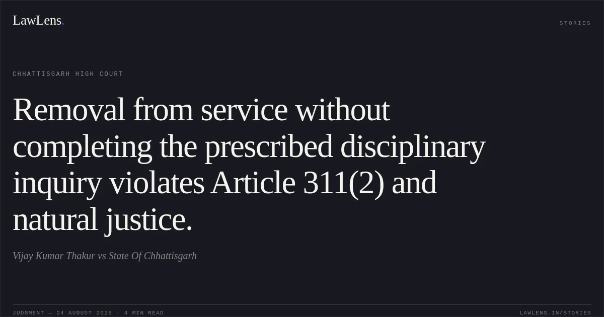 Removal from service without completing the prescribed disciplinary inquiry violates Article 311(2) and natural justice.. Vijay Kumar Thakur vs State Of Chhattisgarh. Chhattisgarh High Court. LawLens