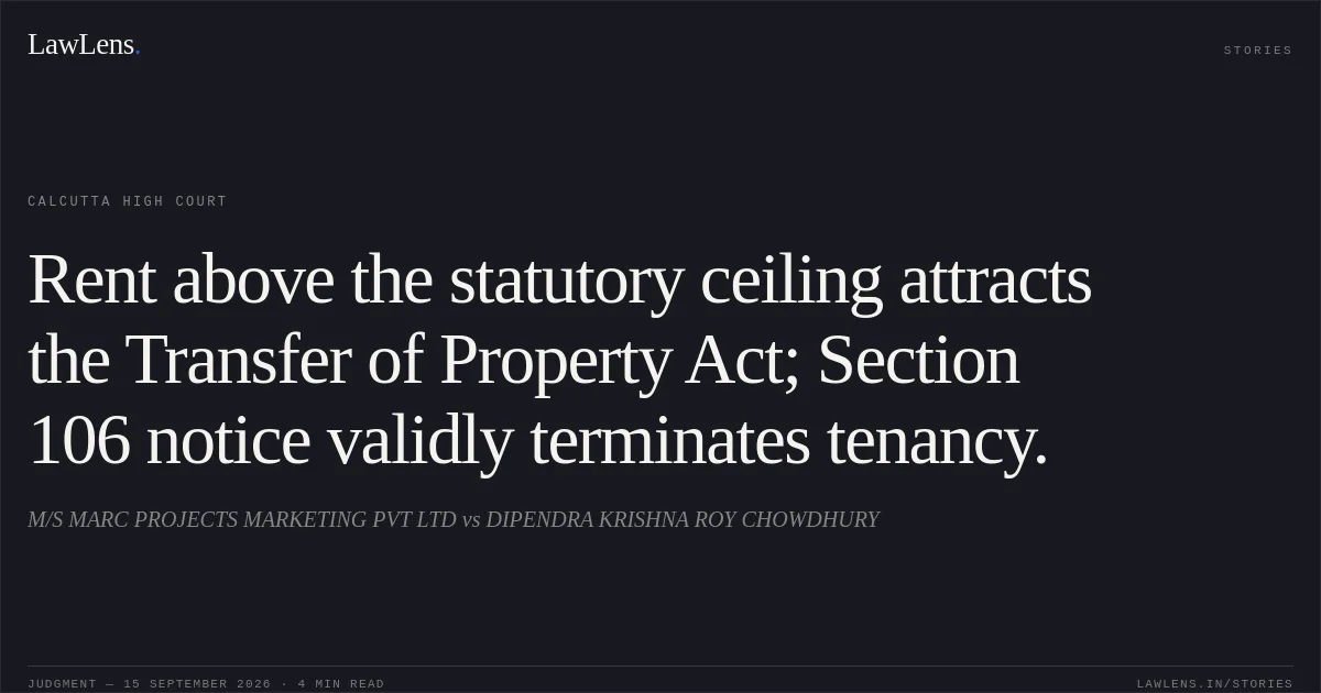 Rent above the statutory ceiling attracts the Transfer of Property Act; Section 106 notice validly terminates tenancy.. M/S MARC PROJECTS MARKETING PVT LTD vs DIPENDRA KRISHNA ROY CHOWDHURY. Calcutta High Court. LawLens
