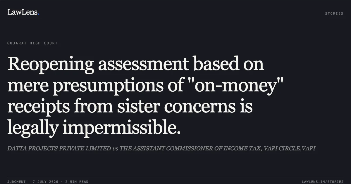 Reopening assessment based on mere presumptions of "on-money" receipts from sister concerns is legally impermissible.. DATTA PROJECTS PRIVATE LIMITED vs THE ASSISTANT COMMISSIONER OF INCOME TAX, VAPI CIRCLE,VAPI. Gujarat High Court. LawLens