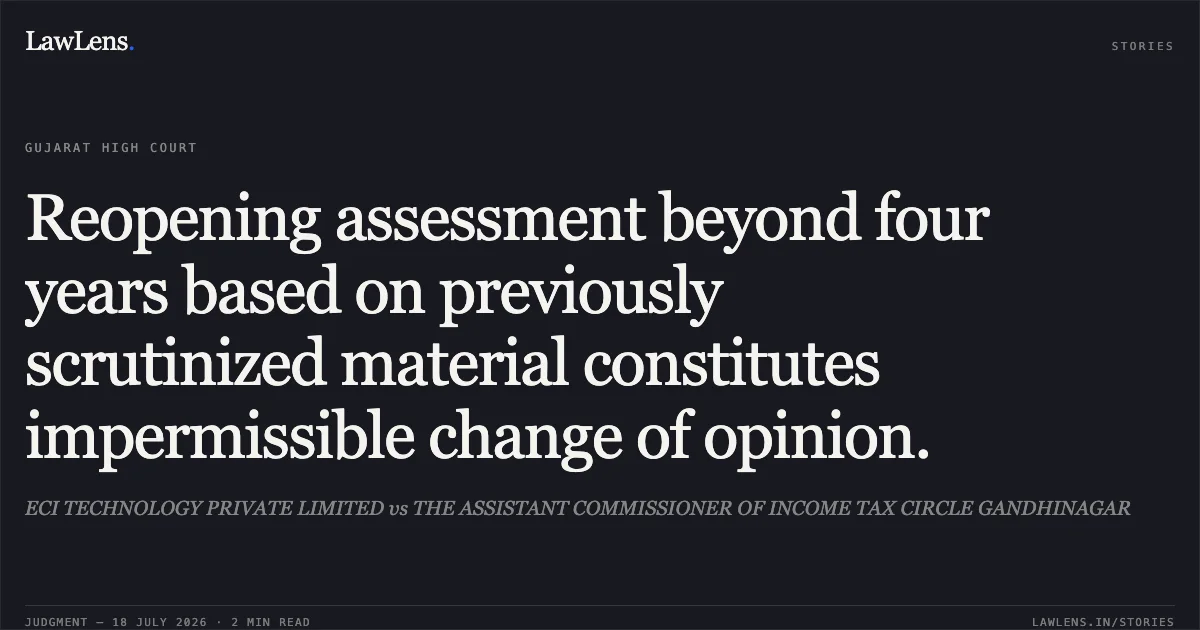 Reopening assessment beyond four years based on previously scrutinized material constitutes impermissible change of opinion.. ECI TECHNOLOGY PRIVATE LIMITED vs THE ASSISTANT COMMISSIONER OF INCOME TAX CIRCLE GANDHINAGAR. Gujarat High Court. LawLens