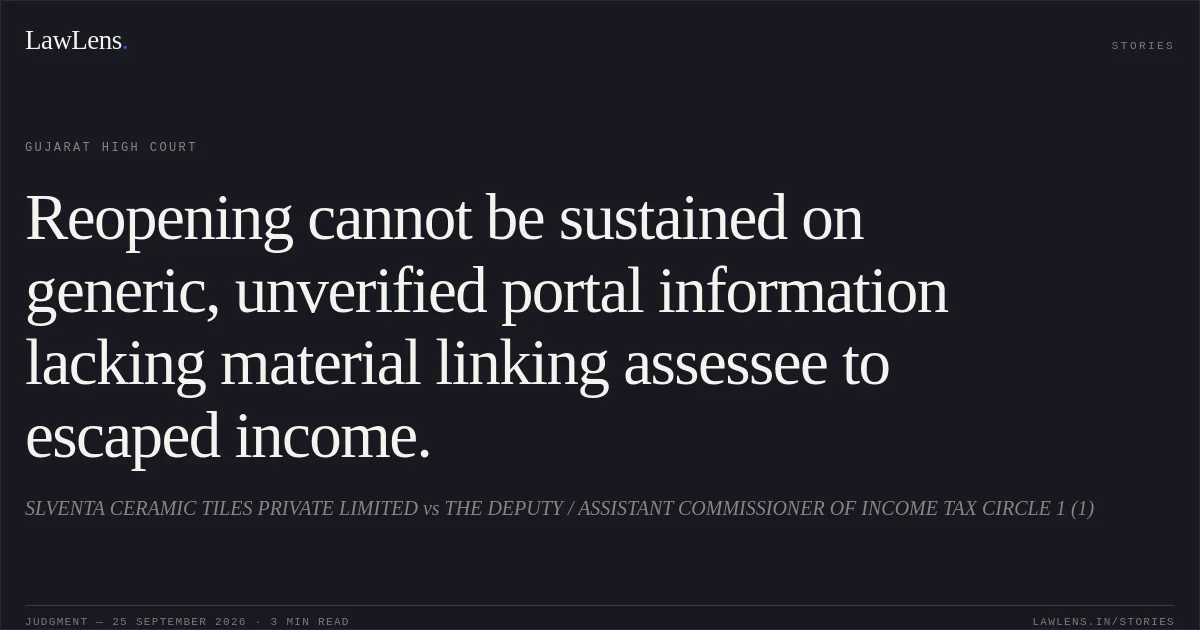 Reopening cannot be sustained on generic, unverified portal information lacking material linking assessee to escaped income.. SLVENTA CERAMIC TILES PRIVATE LIMITED vs THE DEPUTY / ASSISTANT COMMISSIONER OF INCOME TAX CIRCLE 1 (1). Gujarat High Court. LawLens