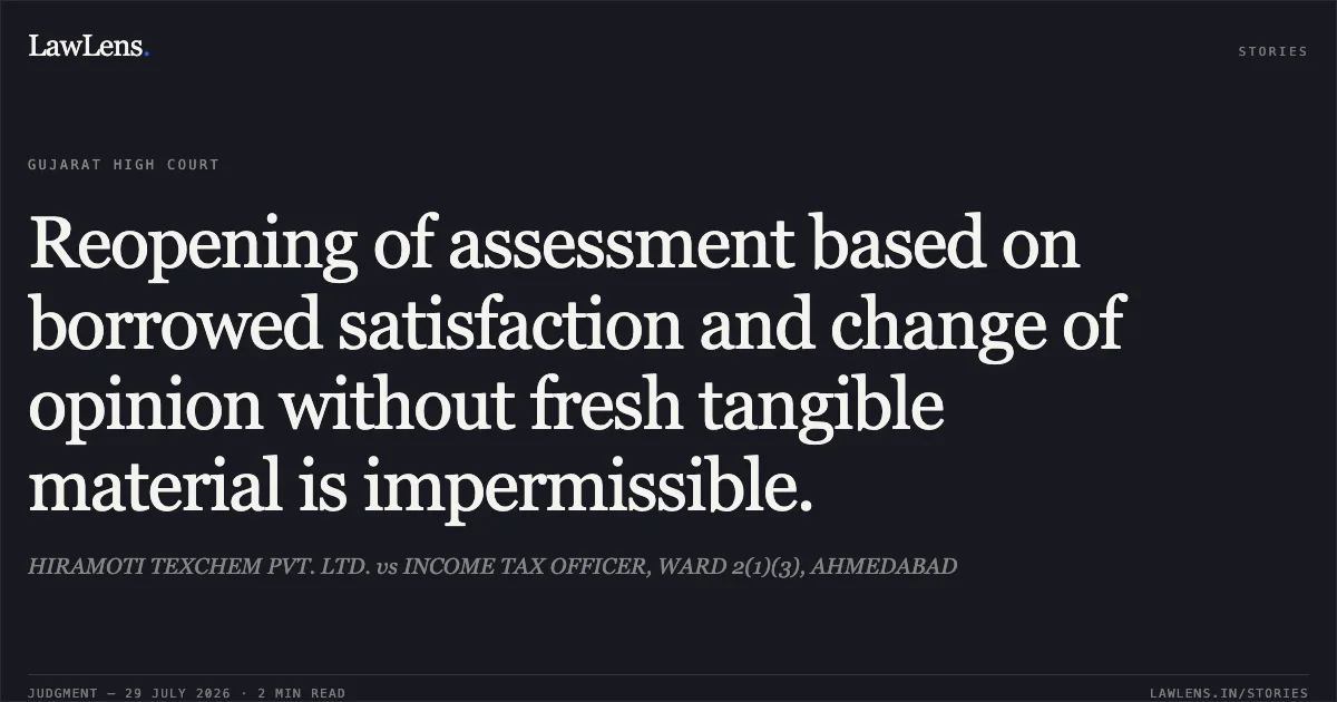 Reopening of assessment based on borrowed satisfaction and change of opinion without fresh tangible material is impermissible.. HIRAMOTI TEXCHEM PVT. LTD. vs INCOME TAX OFFICER, WARD 2(1)(3), AHMEDABAD. Gujarat High Court. LawLens