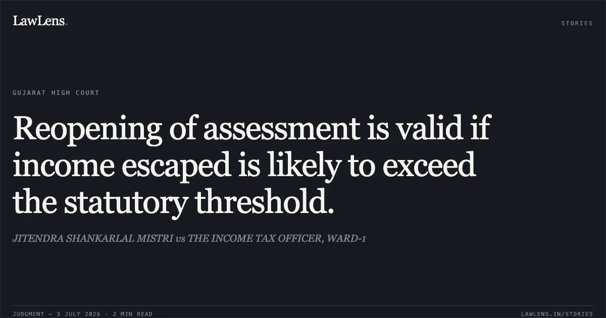 Reopening of assessment is valid if income escaped is likely to exceed the statutory threshold.. JITENDRA SHANKARLAL MISTRI vs THE INCOME TAX OFFICER, WARD-1. Gujarat High Court. LawLens