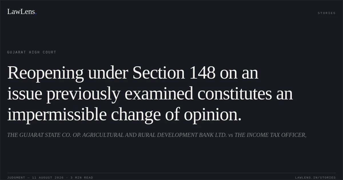 Reopening under Section 148 on an issue previously examined constitutes an impermissible change of opinion.. THE GUJARAT STATE CO. OP. AGRICULTURAL AND RURAL DEVELOPMENT BANK LTD. vs THE INCOME TAX OFFICER,. Gujarat High Court. LawLens