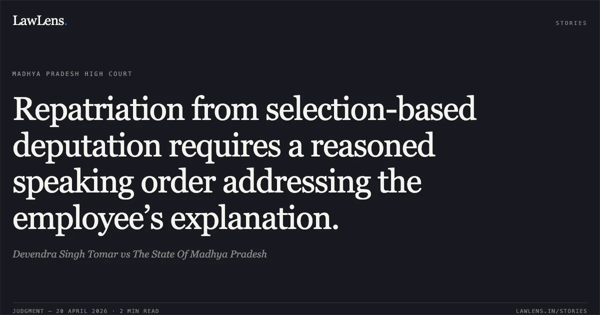 Repatriation from selection-based deputation requires a reasoned speaking order addressing the employee’s explanation.. Devendra Singh Tomar vs The State Of Madhya Pradesh. Madhya Pradesh High Court. LawLens