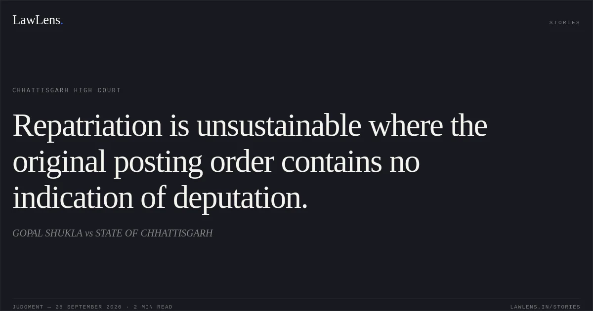 Repatriation is unsustainable where the original posting order contains no indication of deputation.. GOPAL SHUKLA vs STATE OF CHHATTISGARH. Chhattisgarh High Court. LawLens