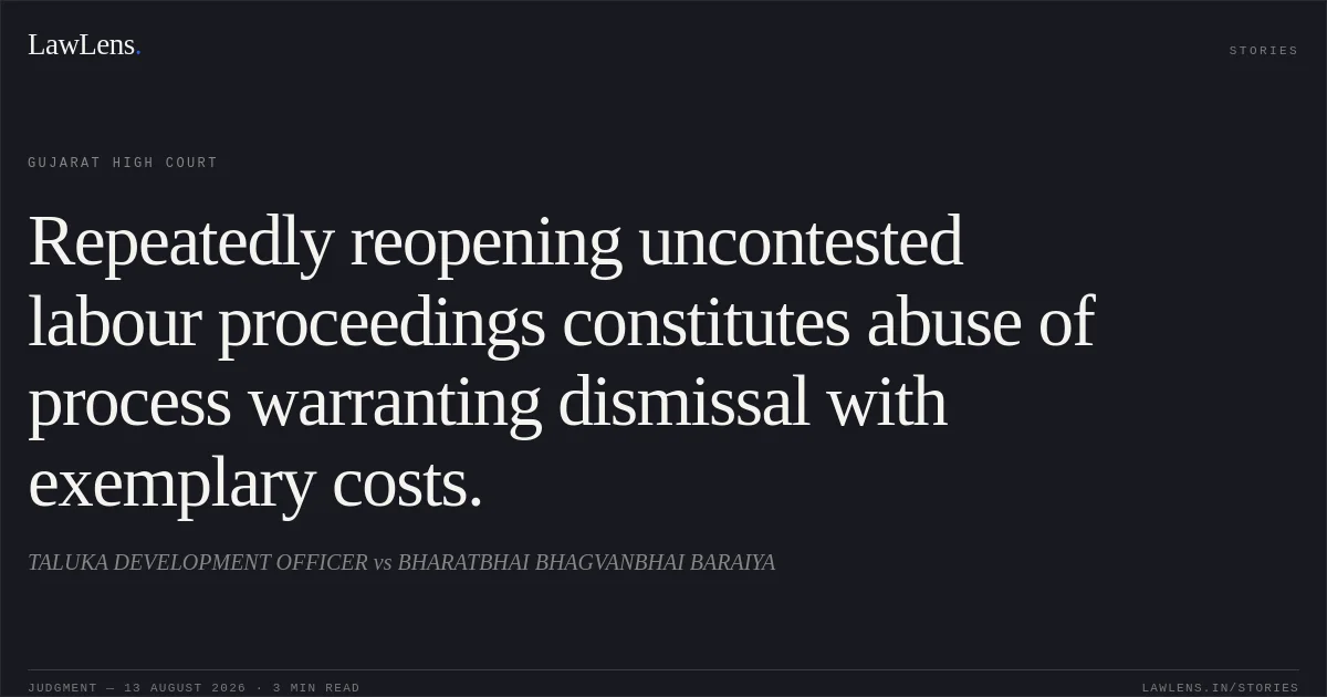 Repeatedly reopening uncontested labour proceedings constitutes abuse of process warranting dismissal with exemplary costs.. TALUKA DEVELOPMENT OFFICER vs BHARATBHAI BHAGVANBHAI BARAIYA. Gujarat High Court. LawLens