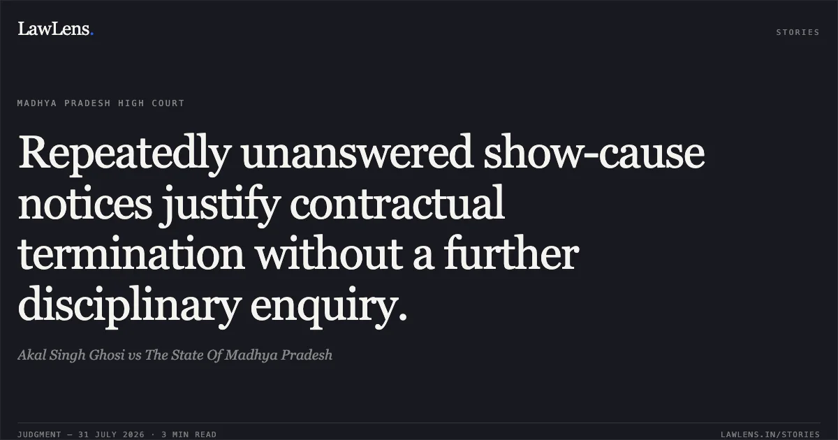 Repeatedly unanswered show-cause notices justify contractual termination without a further disciplinary enquiry.. Akal Singh Ghosi vs The State Of Madhya Pradesh. Madhya Pradesh High Court. LawLens