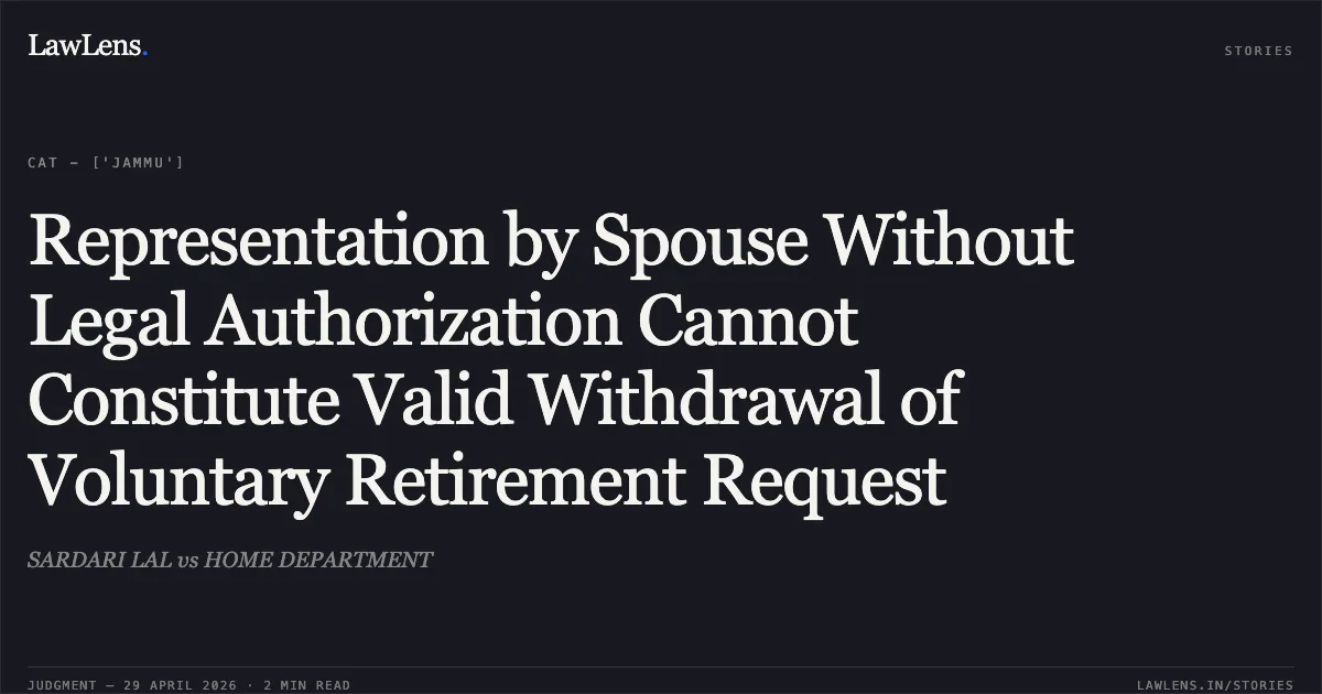 Representation by Spouse Without Legal Authorization Cannot Constitute Valid Withdrawal of Voluntary Retirement Request. SARDARI LAL vs HOME DEPARTMENT. Central Administrative Tribunal. LawLens