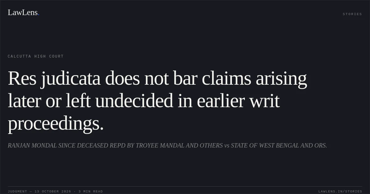 Res judicata does not bar claims arising later or left undecided in earlier writ proceedings.. RANJAN MONDAL SINCE DECEASED REPD BY TROYEE MANDAL AND OTHERS vs STATE OF WEST BENGAL AND ORS.. Calcutta High Court. LawLens