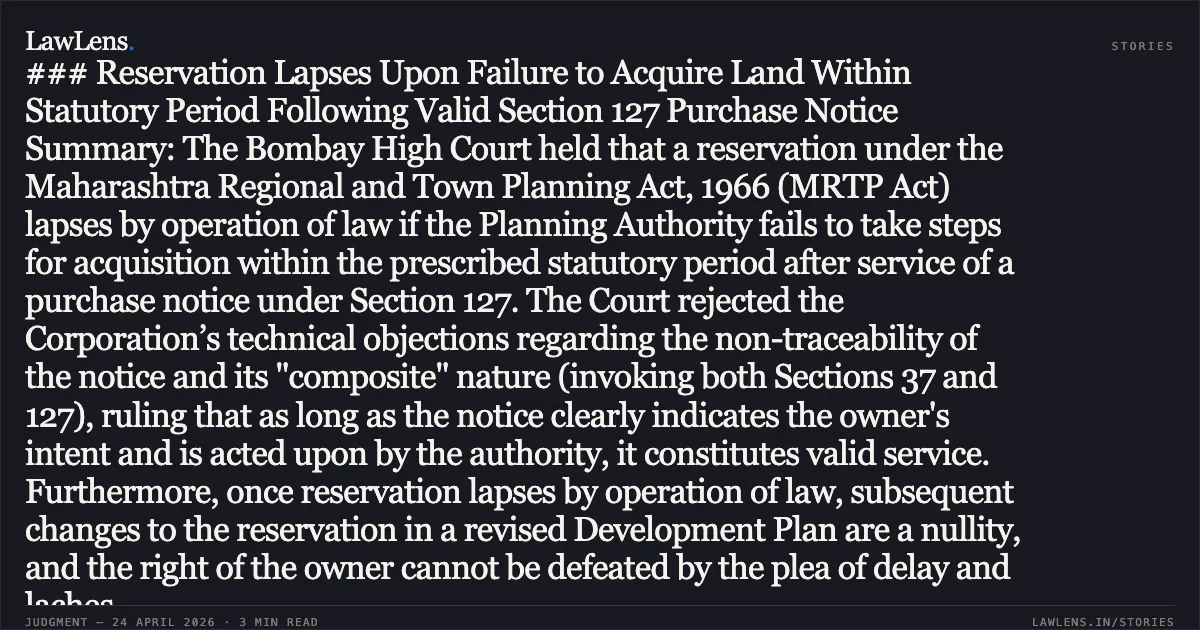 ### Reservation Lapses Upon Failure to Acquire Land Within Statutory Period Following Valid Section 127 Purchase Notice Summary: The Bombay High Court held that a reservation under the Maharashtra Regional and Town Planning Act, 1966 (MRTP Act) lapses by operation of law if the Planning Authority fails to take steps for acquisition within the prescribed statutory period after service of a purchase notice under Section 127. The Court rejected the Corporation’s technical objections regarding the non-traceability of the notice and its "composite" nature (invoking both Sections 37 and 127), ruling that as long as the notice clearly indicates the owner's intent and is acted upon by the authority, it constitutes valid service. Furthermore, once reservation lapses by operation of law, subsequent changes to the reservation in a revised Development Plan are a nullity, and the right of the owner cannot be defeated by the plea of delay and laches.. New Lotus Co-Operative Housing Society Ltd. vs The State Of Maharashtra And Ors.. Bombay High Court. LawLens