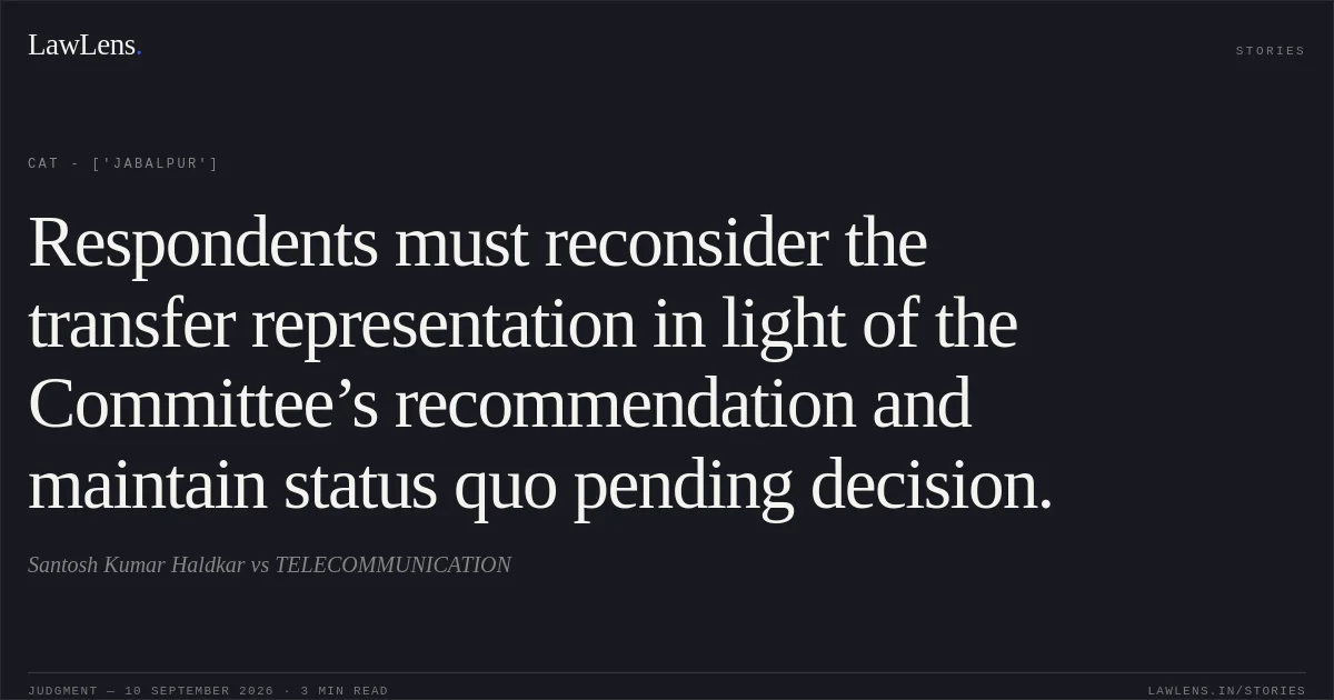 Respondents must reconsider the transfer representation in light of the Committee’s recommendation and maintain status quo pending decision.. Santosh Kumar Haldkar  vs TELECOMMUNICATION. CAT - ['Jabalpur']. LawLens