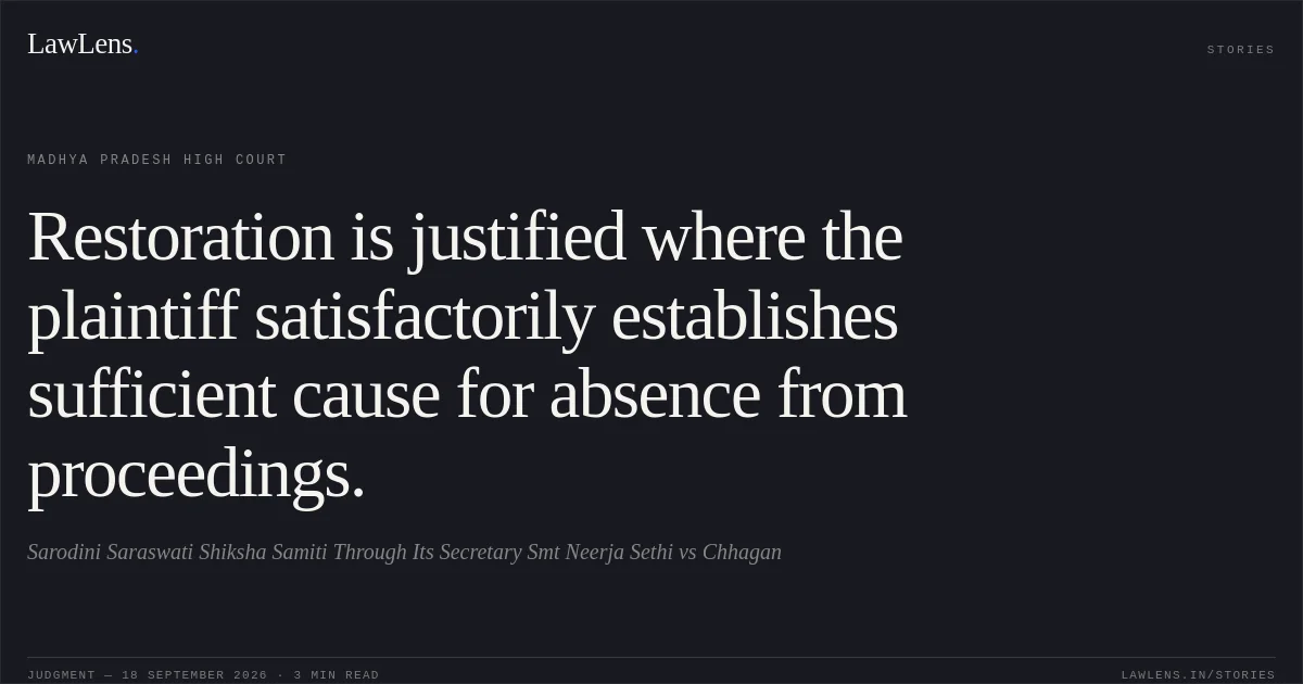Restoration is justified where the plaintiff satisfactorily establishes sufficient cause for absence from proceedings.. Sarodini Saraswati Shiksha Samiti Through Its Secretary Smt Neerja Sethi vs Chhagan. Madhya Pradesh High Court. LawLens