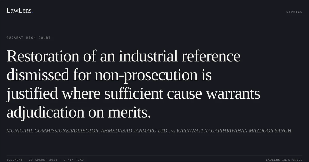 Restoration of an industrial reference dismissed for non-prosecution is justified where sufficient cause warrants adjudication on merits.. MUNICIPAL COMMISSIONER/DIRECTOR, AHMEDABAD JANMARG LTD., vs KARNAVATI NAGARPARIVAHAN MAZDOOR SANGH. Gujarat High Court. LawLens