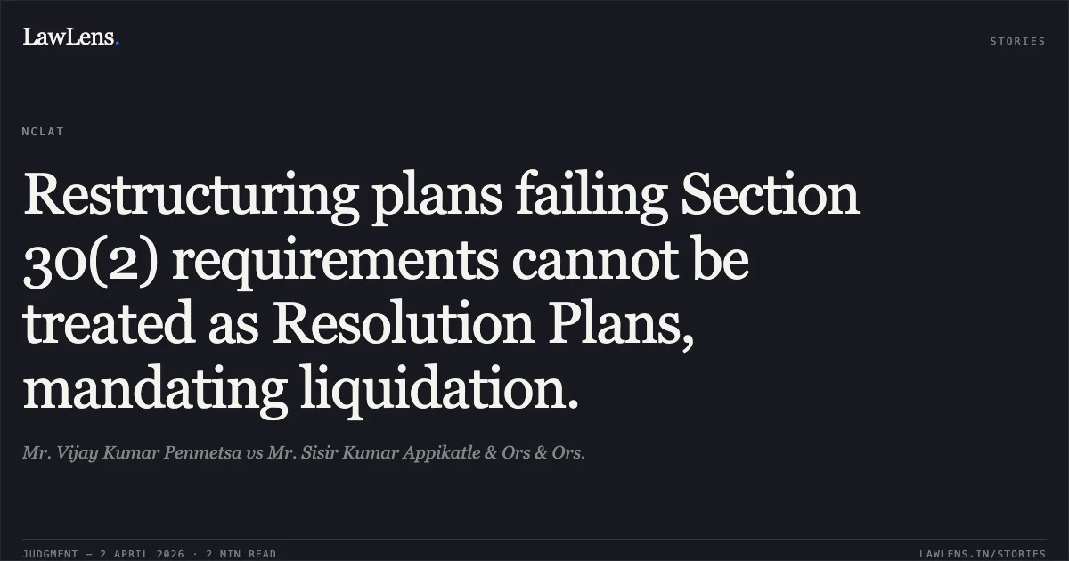 Restructuring plans failing Section 30(2) requirements cannot be treated as Resolution Plans, mandating liquidation.. Mr. Vijay Kumar Penmetsa vs Mr. Sisir Kumar Appikatle & Ors & Ors.. National Company Law Appellate Tribunal. LawLens