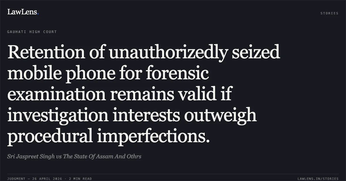 Retention of unauthorizedly seized mobile phone for forensic examination remains valid if investigation interests outweigh procedural imperfections.. Sri Jaspreet Singh vs The State Of Assam And Othrs. Gauhati High Court. LawLens