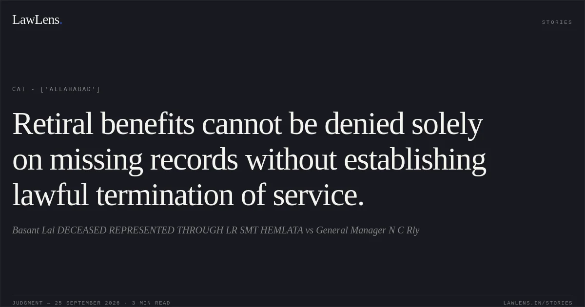 Retiral benefits cannot be denied solely on missing records without establishing lawful termination of service.. Basant Lal DECEASED REPRESENTED THROUGH LR SMT HEMLATA vs General Manager N C Rly. CAT - ['Allahabad']. LawLens
