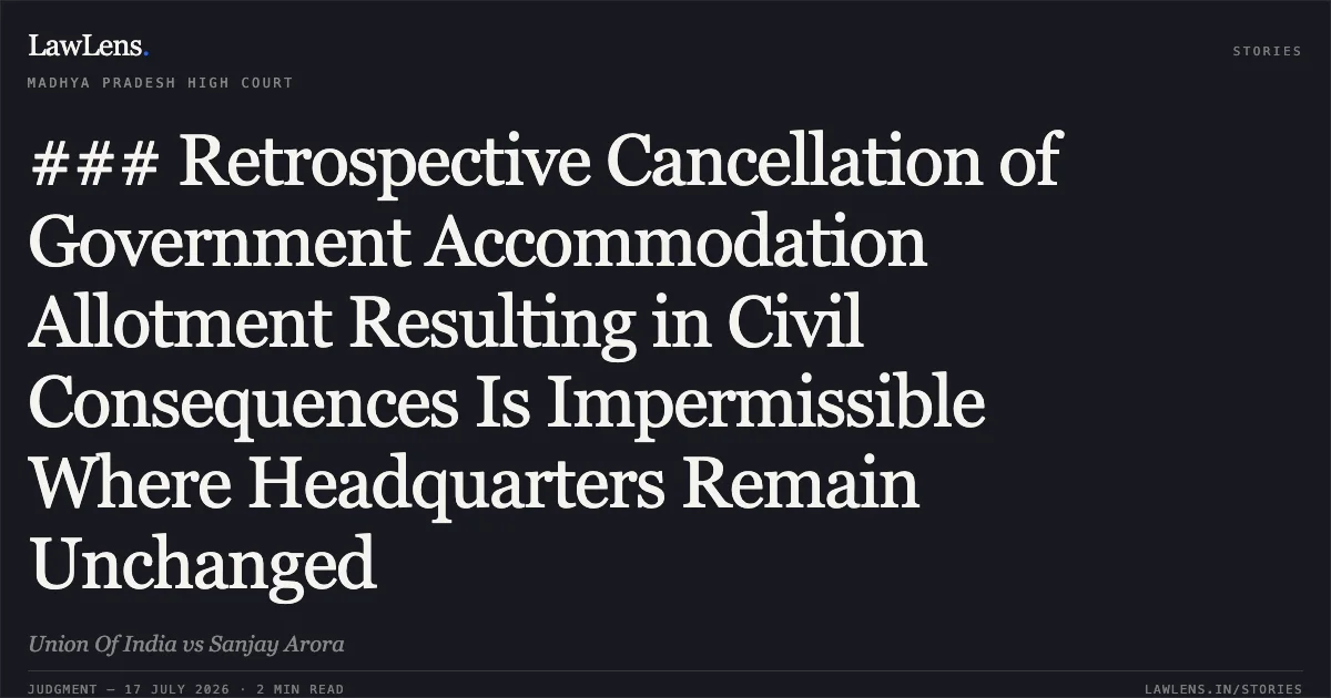 ### Retrospective Cancellation of Government Accommodation Allotment Resulting in Civil Consequences Is Impermissible Where Headquarters Remain Unchanged. Union Of India vs Sanjay Arora. Madhya Pradesh High Court. LawLens