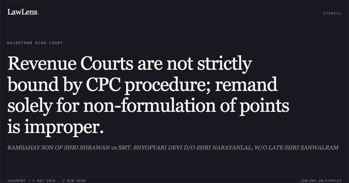 Revenue Courts are not strictly bound by CPC procedure; remand solely for non-formulation of points is improper.. RAMSAHAY SON OF SHRI SHRAWAN vs SMT. SHYOPYARI DEVI D/O SHRI NARAYANLAL, W/O LATE SHRI SANWALRAM. Rajasthan High Court. LawLens