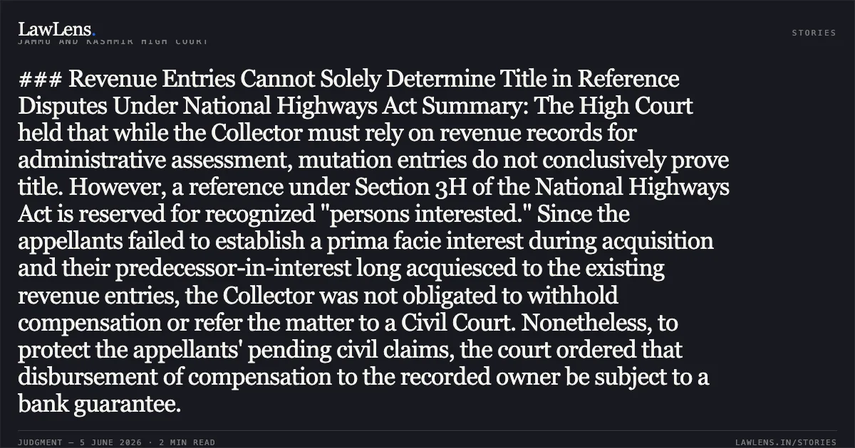 ### Revenue Entries Cannot Solely Determine Title in Reference Disputes Under National Highways Act Summary: The High Court held that while the Collector must rely on revenue records for administrative assessment, mutation entries do not conclusively prove title. However, a reference under Section 3H of the National Highways Act is reserved for recognized "persons interested." Since the appellants failed to establish a prima facie interest during acquisition and their predecessor-in-interest long acquiesced to the existing revenue entries, the Collector was not obligated to withhold compensation or refer the matter to a Civil Court. Nonetheless, to protect the appellants' pending civil claims, the court ordered that disbursement of compensation to the recorded owner be subject to a bank guarantee.. ATIQA BEGUM AND OTHERS vs UNION TERRITORY OF J AND K AND OTHERS (REVENUE). Jammu and Kashmir High Court. LawLens