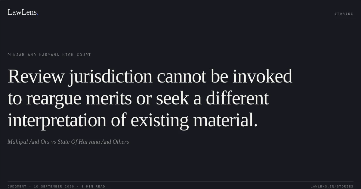 Review jurisdiction cannot be invoked to reargue merits or seek a different interpretation of existing material.. Mahipal And Ors vs State Of Haryana And Others. Punjab and Haryana High Court. LawLens