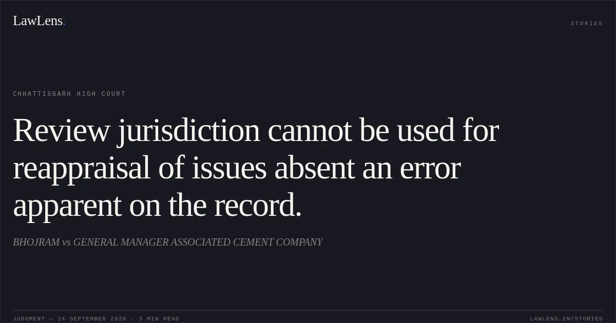 Review jurisdiction cannot be used for reappraisal of issues absent an error apparent on the record.. BHOJRAM vs GENERAL MANAGER ASSOCIATED CEMENT COMPANY. Chhattisgarh High Court. LawLens