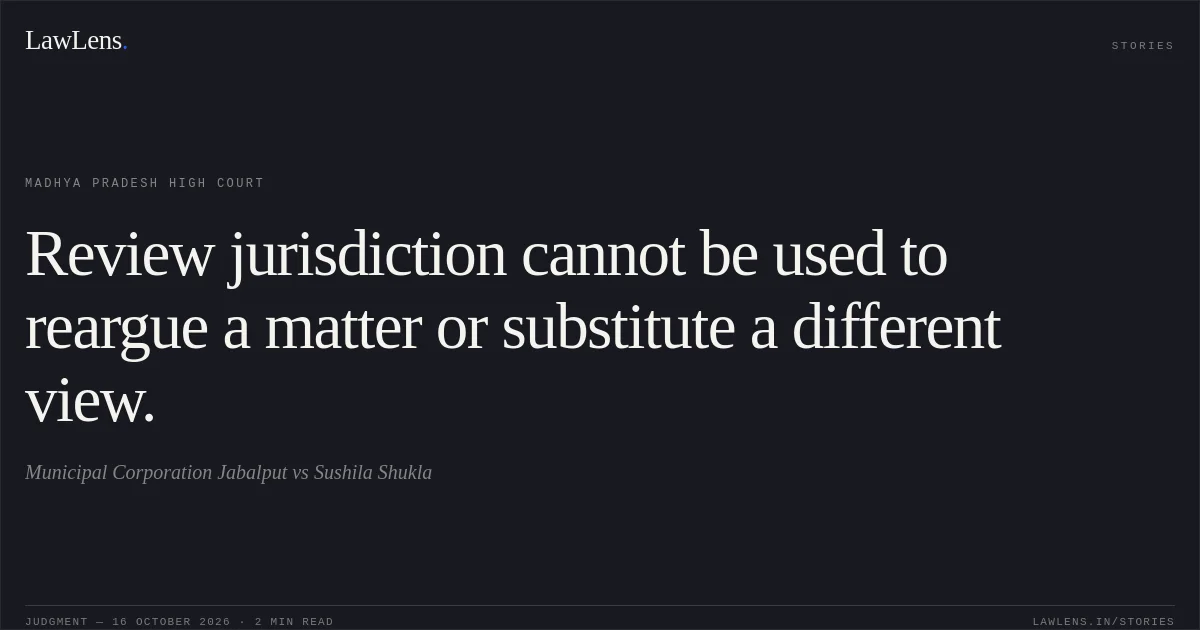 Review jurisdiction cannot be used to reargue a matter or substitute a different view.. Municipal Corporation Jabalput vs Sushila Shukla. Madhya Pradesh High Court. LawLens