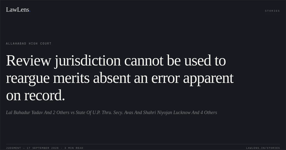Review jurisdiction cannot be used to reargue merits absent an error apparent on record.. Lal Bahadur Yadav And 2 Others vs State Of U.P. Thru. Secy. Avas And Shahri Niyojan Lucknow And 4 Others. Allahabad High Court. LawLens