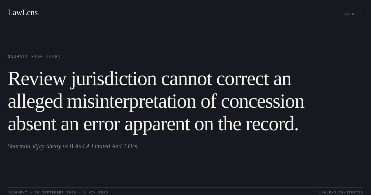 Review jurisdiction cannot correct an alleged misinterpretation of concession absent an error apparent on the record.. Sharmila Vijay Shetty vs B And A Limited And 2 Ors.. Gauhati High Court. LawLens
