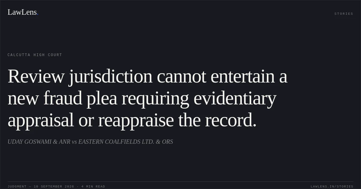 Review jurisdiction cannot entertain a new fraud plea requiring evidentiary appraisal or reappraise the record.. UDAY GOSWAMI & ANR vs EASTERN COALFIELDS LTD. & ORS. Calcutta High Court. LawLens