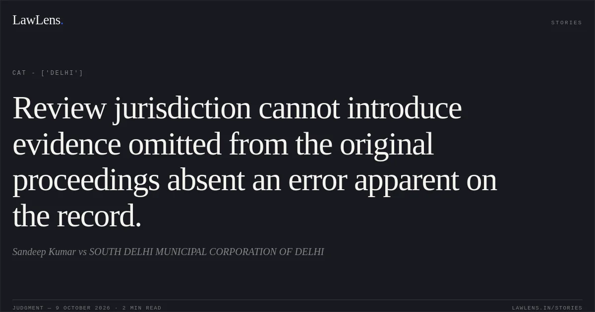 Review jurisdiction cannot introduce evidence omitted from the original proceedings absent an error apparent on the record.. Sandeep Kumar vs SOUTH DELHI MUNICIPAL CORPORATION OF DELHI. CAT - ['Delhi']. LawLens