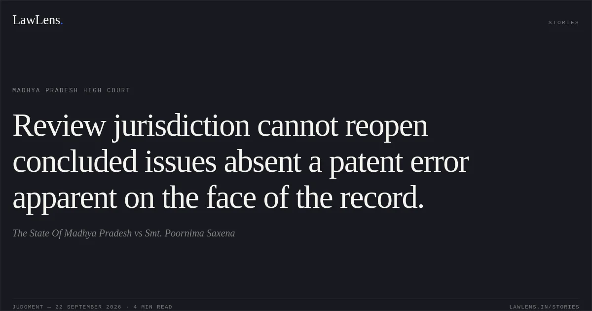 Review jurisdiction cannot reopen concluded issues absent a patent error apparent on the face of the record.. The State Of Madhya Pradesh vs Smt. Poornima Saxena. Madhya Pradesh High Court. LawLens