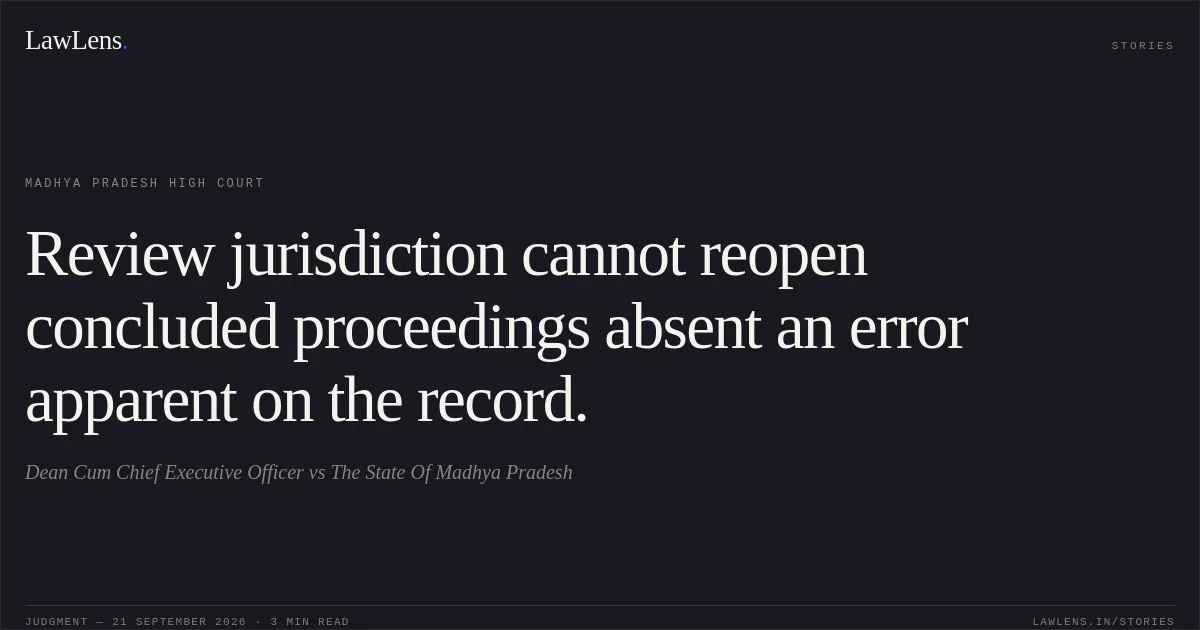 Review jurisdiction cannot reopen concluded proceedings absent an error apparent on the record.. Dean Cum Chief Executive Officer vs The State Of Madhya Pradesh. Madhya Pradesh High Court. LawLens