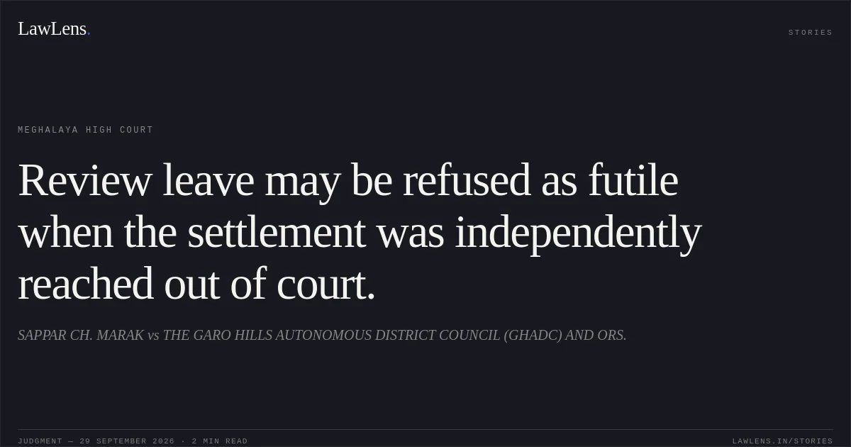 Review leave may be refused as futile when the settlement was independently reached out of court.. SAPPAR CH. MARAK vs THE GARO HILLS AUTONOMOUS DISTRICT COUNCIL (GHADC) AND ORS.. Meghalaya High Court. LawLens