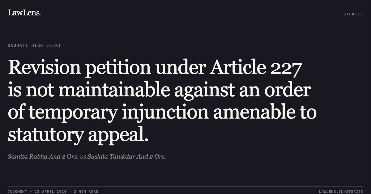 Revision petition under Article 227 is not maintainable against an order of temporary injunction amenable to statutory appeal.. Samita Rabha And 2 Ors. vs Sushila Talukdar And 2 Ors.. Gauhati High Court. LawLens