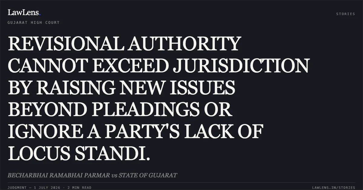 REVISIONAL AUTHORITY CANNOT EXCEED JURISDICTION BY RAISING NEW ISSUES BEYOND PLEADINGS OR IGNORE A PARTY'S LACK OF LOCUS STANDI.. BECHARBHAI RAMABHAI PARMAR vs STATE OF GUJARAT. Gujarat High Court. LawLens