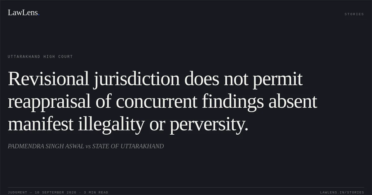 Revisional jurisdiction does not permit reappraisal of concurrent findings absent manifest illegality or perversity.. PADMENDRA SINGH ASWAL vs STATE OF UTTARAKHAND. Uttarakhand High Court. LawLens