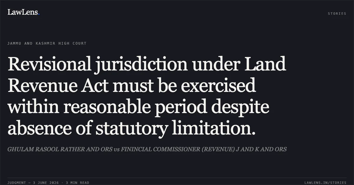 Revisional jurisdiction under Land Revenue Act must be exercised within reasonable period despite absence of statutory limitation.. GHULAM RASOOL RATHER AND ORS vs FININCIAL COMMISSIONER (REVENUE) J AND K AND ORS. Jammu and Kashmir High Court. LawLens