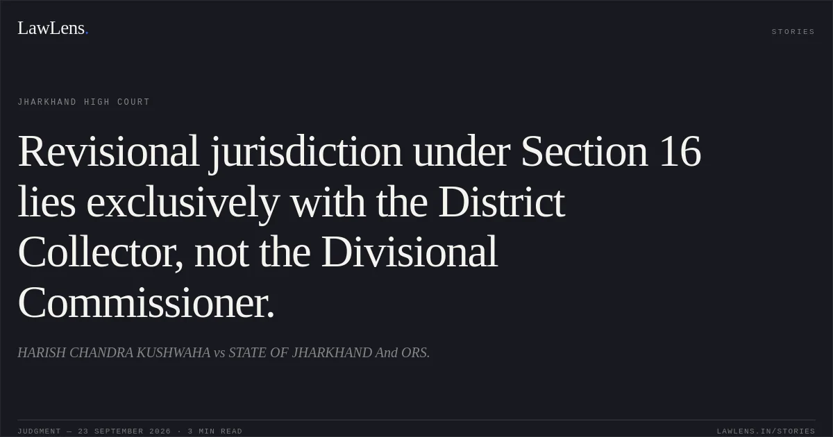 Revisional jurisdiction under Section 16 lies exclusively with the District Collector, not the Divisional Commissioner.. HARISH CHANDRA KUSHWAHA vs STATE OF JHARKHAND And ORS.. Jharkhand High Court. LawLens